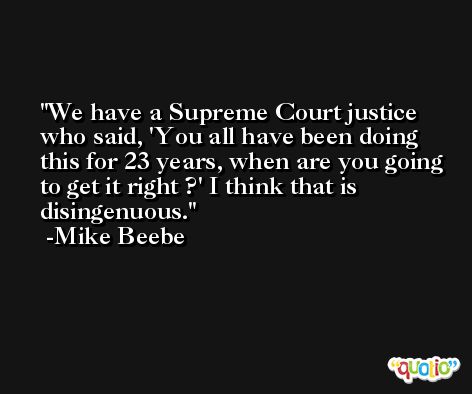 We have a Supreme Court justice who said, 'You all have been doing this for 23 years, when are you going to get it right ?' I think that is disingenuous. -Mike Beebe
