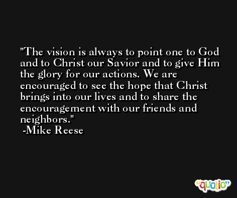The vision is always to point one to God and to Christ our Savior and to give Him the glory for our actions. We are encouraged to see the hope that Christ brings into our lives and to share the encouragement with our friends and neighbors. -Mike Reese