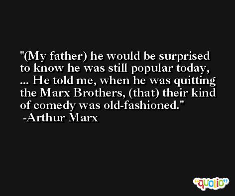 (My father) he would be surprised to know he was still popular today, ... He told me, when he was quitting the Marx Brothers, (that) their kind of comedy was old-fashioned. -Arthur Marx