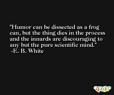Humor can be dissected as a frog can, but the thing dies in the process and the innards are discouraging to any but the pure scientific mind. -E. B. White