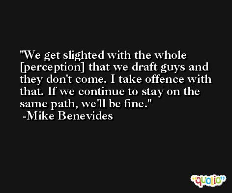 We get slighted with the whole [perception] that we draft guys and they don't come. I take offence with that. If we continue to stay on the same path, we'll be fine. -Mike Benevides