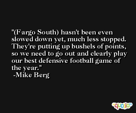(Fargo South) hasn't been even slowed down yet, much less stopped. They're putting up bushels of points, so we need to go out and clearly play our best defensive football game of the year. -Mike Berg