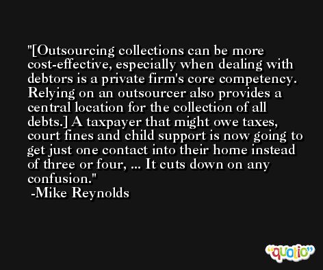 [Outsourcing collections can be more cost-effective, especially when dealing with debtors is a private firm's core competency. Relying on an outsourcer also provides a central location for the collection of all debts.] A taxpayer that might owe taxes, court fines and child support is now going to get just one contact into their home instead of three or four, ... It cuts down on any confusion. -Mike Reynolds
