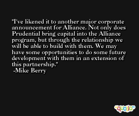 I've likened it to another major corporate announcement for Alliance. Not only does Prudential bring capital into the Alliance program, but through the relationship we will be able to build with them. We may have some opportunities to do some future development with them in an extension of this partnership. -Mike Berry