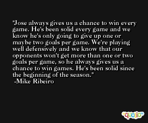 Jose always gives us a chance to win every game. He's been solid every game and we know he's only going to give up one or maybe two goals per game. We're playing well defensively and we know that our opponents won't get more than one or two goals per game, so he always gives us a chance to win games. He's been solid since the beginning of the season. -Mike Ribeiro