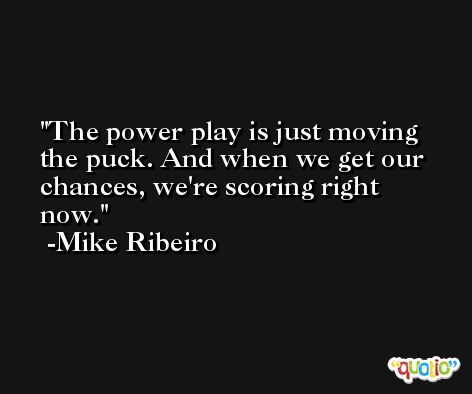 The power play is just moving the puck. And when we get our chances, we're scoring right now. -Mike Ribeiro
