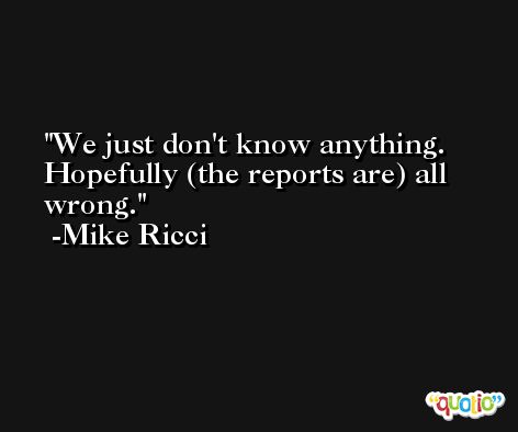 We just don't know anything. Hopefully (the reports are) all wrong. -Mike Ricci