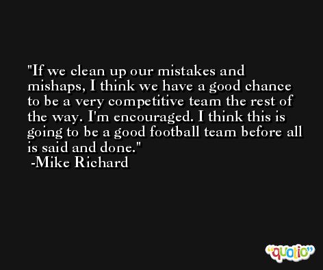 If we clean up our mistakes and mishaps, I think we have a good chance to be a very competitive team the rest of the way. I'm encouraged. I think this is going to be a good football team before all is said and done. -Mike Richard