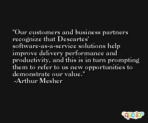 Our customers and business partners recognize that Descartes' software-as-a-service solutions help improve delivery performance and productivity, and this is in turn prompting them to refer to us new opportunities to demonstrate our value. -Arthur Mesher