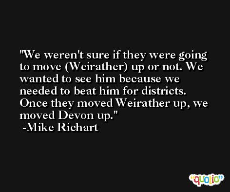 We weren't sure if they were going to move (Weirather) up or not. We wanted to see him because we needed to beat him for districts. Once they moved Weirather up, we moved Devon up. -Mike Richart