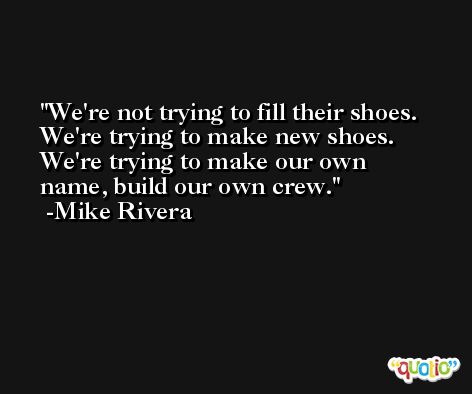 We're not trying to fill their shoes. We're trying to make new shoes. We're trying to make our own name, build our own crew. -Mike Rivera