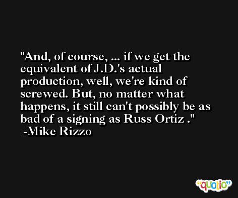 And, of course, ... if we get the equivalent of J.D.'s actual production, well, we're kind of screwed. But, no matter what happens, it still can't possibly be as bad of a signing as Russ Ortiz . -Mike Rizzo