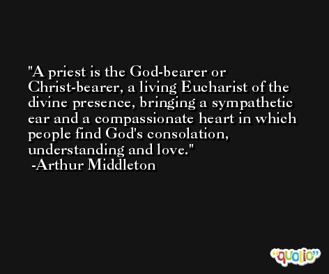 A priest is the God-bearer or Christ-bearer, a living Eucharist of the divine presence, bringing a sympathetic ear and a compassionate heart in which people find God's consolation, understanding and love. -Arthur Middleton