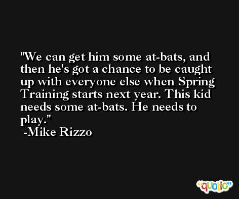 We can get him some at-bats, and then he's got a chance to be caught up with everyone else when Spring Training starts next year. This kid needs some at-bats. He needs to play. -Mike Rizzo