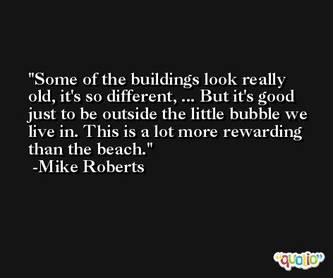 Some of the buildings look really old, it's so different, ... But it's good just to be outside the little bubble we live in. This is a lot more rewarding than the beach. -Mike Roberts