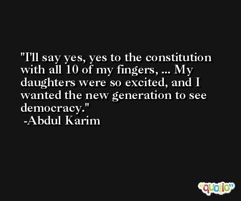 I'll say yes, yes to the constitution with all 10 of my fingers, ... My daughters were so excited, and I wanted the new generation to see democracy. -Abdul Karim