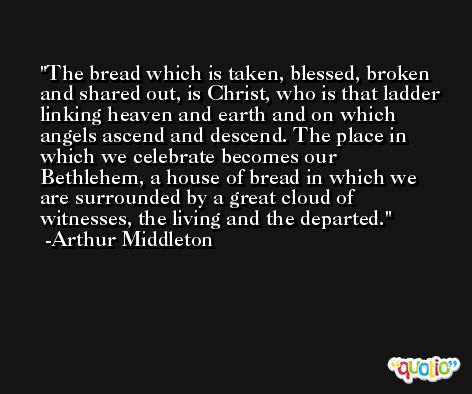 The bread which is taken, blessed, broken and shared out, is Christ, who is that ladder linking heaven and earth and on which angels ascend and descend. The place in which we celebrate becomes our Bethlehem, a house of bread in which we are surrounded by a great cloud of witnesses, the living and the departed. -Arthur Middleton