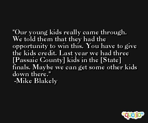Our young kids really came through. We told them that they had the opportunity to win this. You have to give the kids credit. Last year we had three [Passaic County] kids in the [State] finals. Maybe we can get some other kids down there. -Mike Blakely