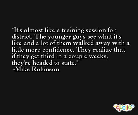 It's almost like a training session for district. The younger guys see what it's like and a lot of them walked away with a little more confidence. They realize that if they get third in a couple weeks, they're headed to state. -Mike Robinson