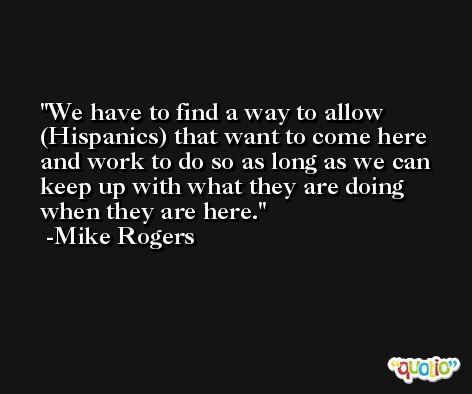We have to find a way to allow (Hispanics) that want to come here and work to do so as long as we can keep up with what they are doing when they are here. -Mike Rogers