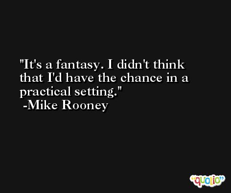 It's a fantasy. I didn't think that I'd have the chance in a practical setting. -Mike Rooney