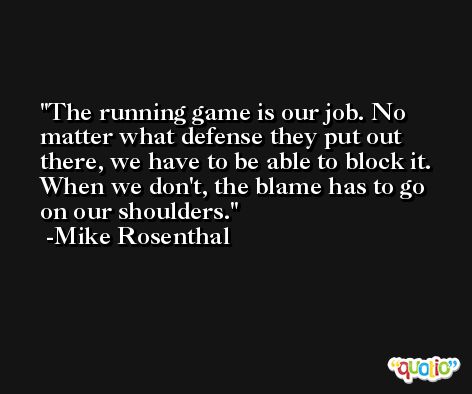 The running game is our job. No matter what defense they put out there, we have to be able to block it. When we don't, the blame has to go on our shoulders. -Mike Rosenthal
