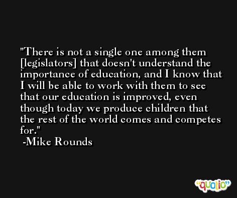 There is not a single one among them [legislators] that doesn't understand the importance of education, and I know that I will be able to work with them to see that our education is improved, even though today we produce children that the rest of the world comes and competes for. -Mike Rounds