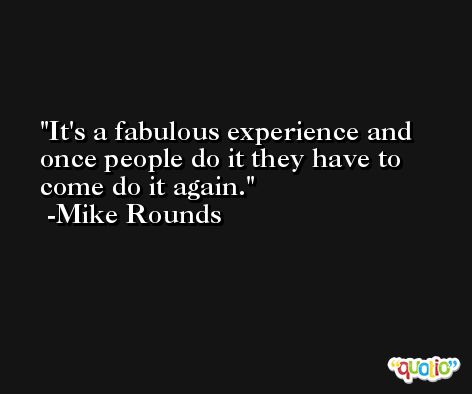 It's a fabulous experience and once people do it they have to come do it again. -Mike Rounds