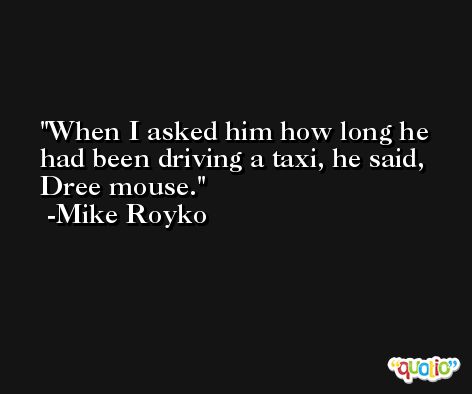 When I asked him how long he had been driving a taxi, he said, Dree mouse. -Mike Royko