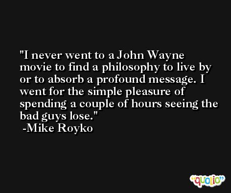 I never went to a John Wayne movie to find a philosophy to live by or to absorb a profound message. I went for the simple pleasure of spending a couple of hours seeing the bad guys lose. -Mike Royko