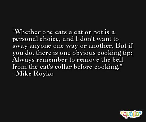 Whether one eats a cat or not is a personal choice, and I don't want to sway anyone one way or another. But if you do, there is one obvious cooking tip: Always remember to remove the bell from the cat's collar before cooking. -Mike Royko