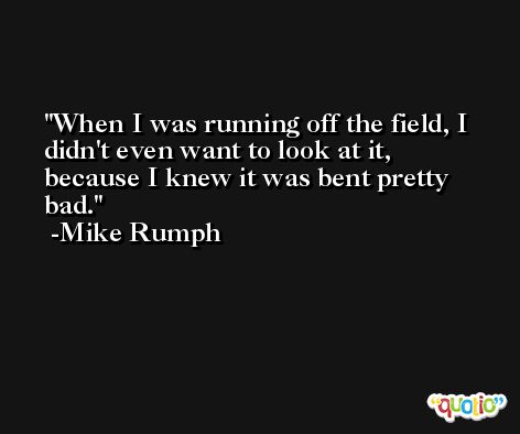 When I was running off the field, I didn't even want to look at it, because I knew it was bent pretty bad. -Mike Rumph