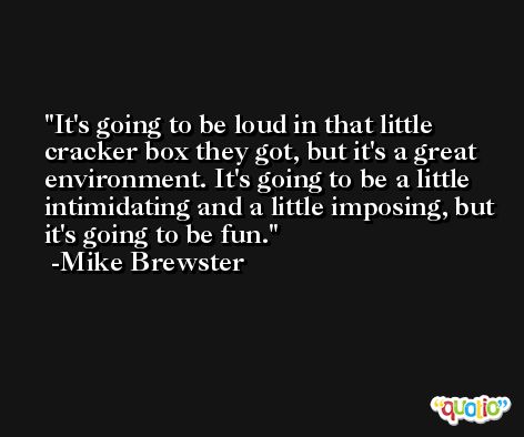 It's going to be loud in that little cracker box they got, but it's a great environment. It's going to be a little intimidating and a little imposing, but it's going to be fun. -Mike Brewster