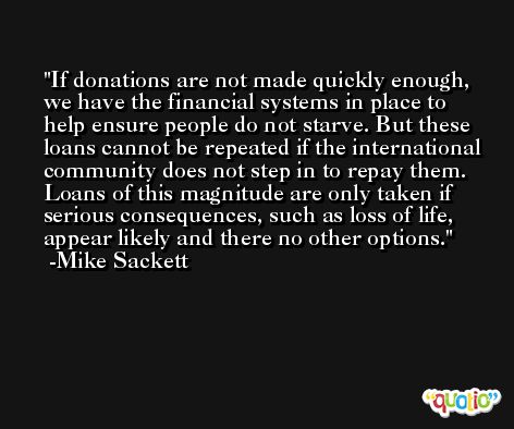If donations are not made quickly enough, we have the financial systems in place to help ensure people do not starve. But these loans cannot be repeated if the international community does not step in to repay them. Loans of this magnitude are only taken if serious consequences, such as loss of life, appear likely and there no other options. -Mike Sackett