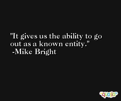 It gives us the ability to go out as a known entity. -Mike Bright