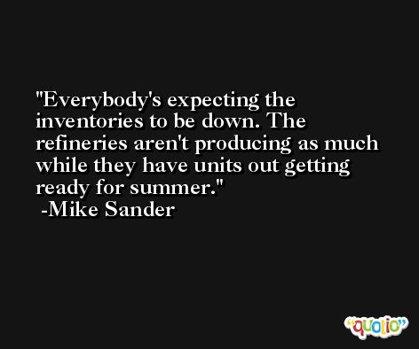 Everybody's expecting the inventories to be down. The refineries aren't producing as much while they have units out getting ready for summer. -Mike Sander