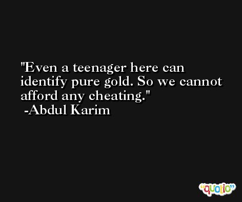 Even a teenager here can identify pure gold. So we cannot afford any cheating. -Abdul Karim