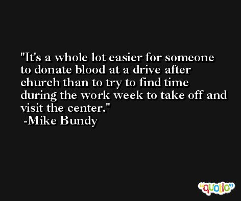 It's a whole lot easier for someone to donate blood at a drive after church than to try to find time during the work week to take off and visit the center. -Mike Bundy