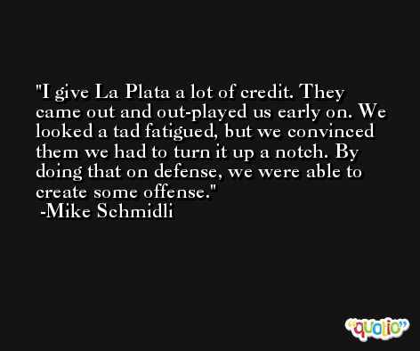 I give La Plata a lot of credit. They came out and out-played us early on. We looked a tad fatigued, but we convinced them we had to turn it up a notch. By doing that on defense, we were able to create some offense. -Mike Schmidli