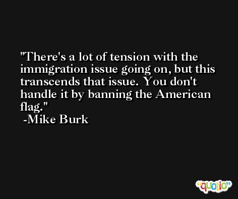There's a lot of tension with the immigration issue going on, but this transcends that issue. You don't handle it by banning the American flag. -Mike Burk