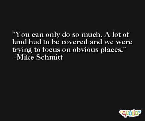 You can only do so much. A lot of land had to be covered and we were trying to focus on obvious places. -Mike Schmitt