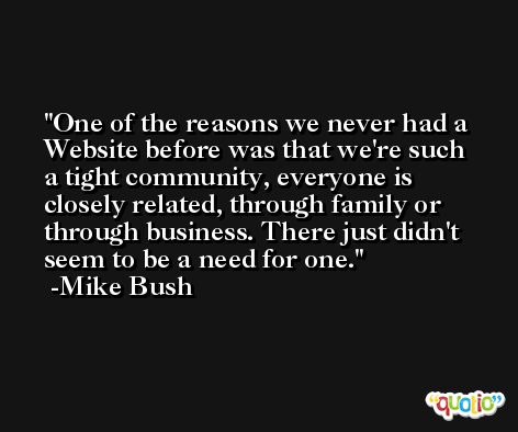 One of the reasons we never had a Website before was that we're such a tight community, everyone is closely related, through family or through business. There just didn't seem to be a need for one. -Mike Bush