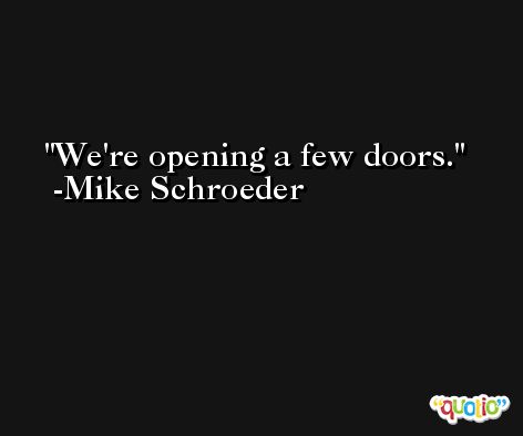 We're opening a few doors. -Mike Schroeder