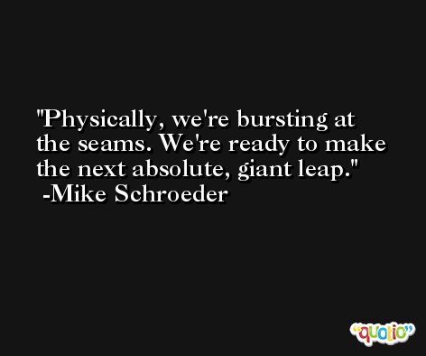 Physically, we're bursting at the seams. We're ready to make the next absolute, giant leap. -Mike Schroeder
