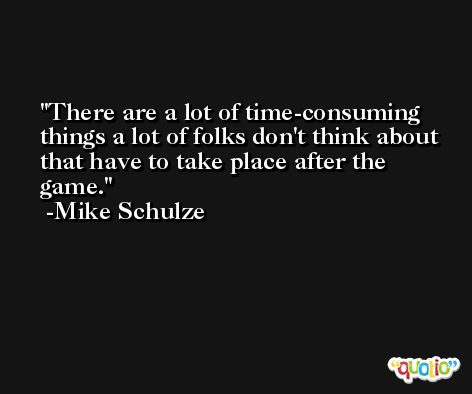 There are a lot of time-consuming things a lot of folks don't think about that have to take place after the game. -Mike Schulze