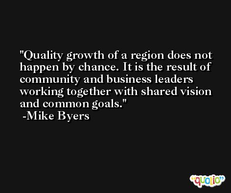 Quality growth of a region does not happen by chance. It is the result of community and business leaders working together with shared vision and common goals. -Mike Byers