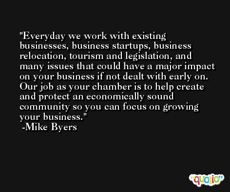 Everyday we work with existing businesses, business startups, business relocation, tourism and legislation, and many issues that could have a major impact on your business if not dealt with early on. Our job as your chamber is to help create and protect an economically sound community so you can focus on growing your business. -Mike Byers