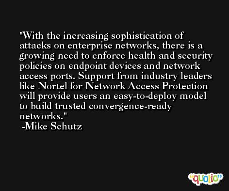 With the increasing sophistication of attacks on enterprise networks, there is a growing need to enforce health and security policies on endpoint devices and network access ports. Support from industry leaders like Nortel for Network Access Protection will provide users an easy-to-deploy model to build trusted convergence-ready networks. -Mike Schutz