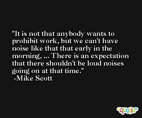 It is not that anybody wants to prohibit work, but we can't have noise like that that early in the morning, ... There is an expectation that there shouldn't be loud noises going on at that time. -Mike Scott