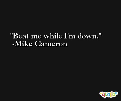 Beat me while I'm down. -Mike Cameron